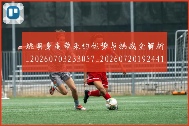 姚明身高带来的优势与挑战全解析_20260703233057_20260720192441