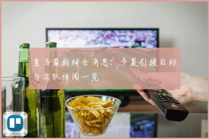 皇马最新转会消息:今夏引援目标与离队传闻一览