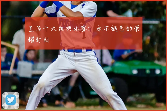 皇马十大经典比赛:永不褪色的荣耀时刻