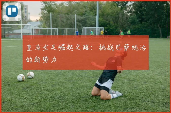 皇马女足崛起之路:挑战巴萨统治的新势力