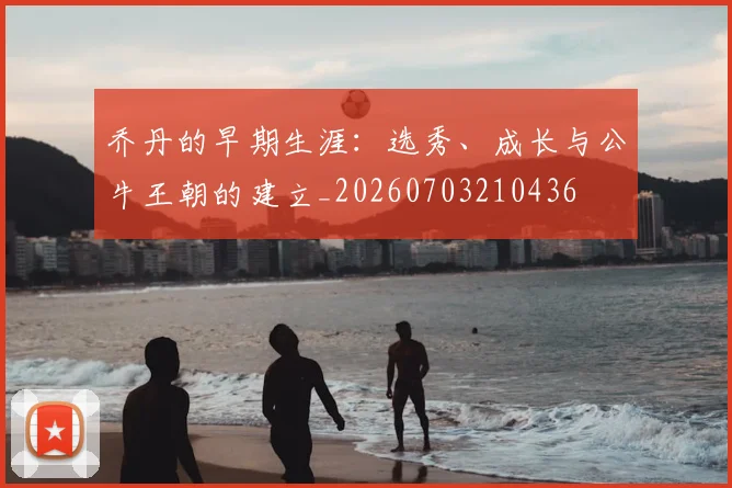 乔丹的早期生涯：选秀、成长与公牛王朝的建立_20260703210436