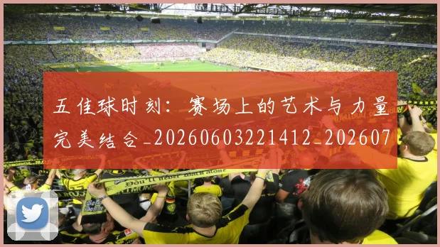 五佳球时刻：赛场上的艺术与力量完美结合_20260603221412_20260703210832