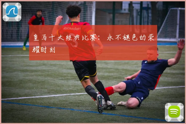 皇马十大经典比赛:永不褪色的荣耀时刻