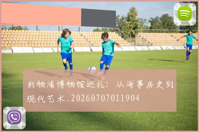 利物浦博物馆巡礼:从海事历史到现代艺术_20260707011904