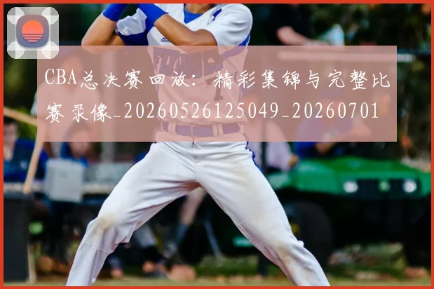 CBA总决赛回放：精彩集锦与完整比赛录像_20260526125049_20260701210759_20260712044921