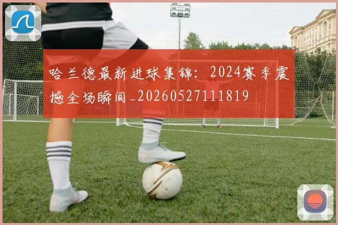 哈兰德最新进球集锦：2024赛季震撼全场瞬间_20260527111819