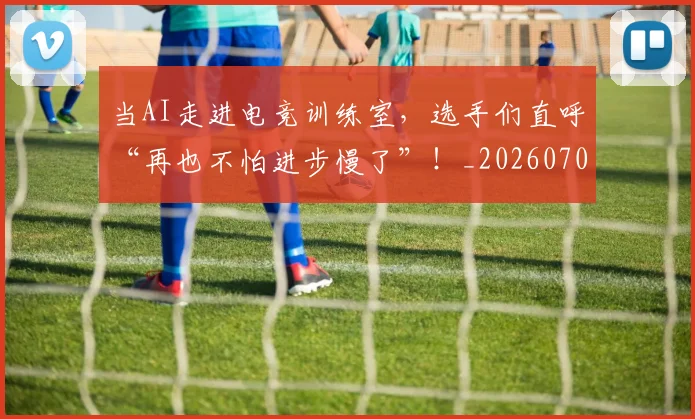 当AI走进电竞训练室，选手们直呼“再也不怕进步慢了”！_20260707012404_20260722155353