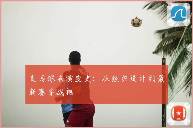 皇马球衣演变史:从经典设计到最新赛季战袍