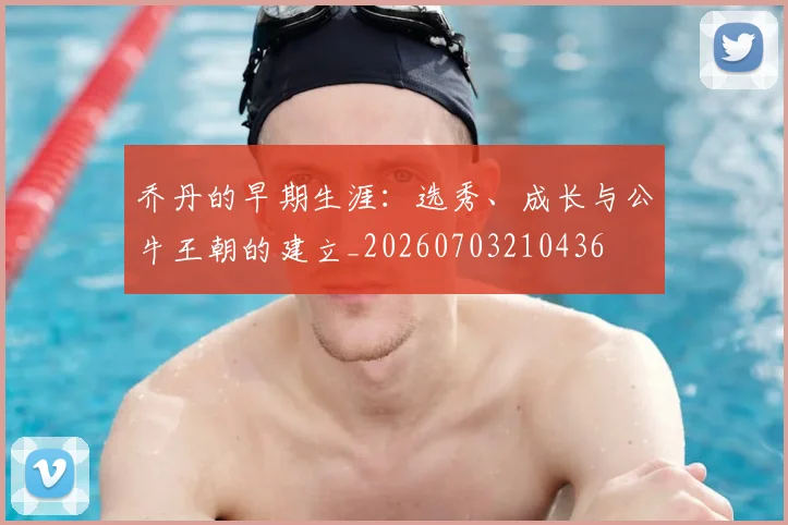 乔丹的早期生涯：选秀、成长与公牛王朝的建立_20260703210436