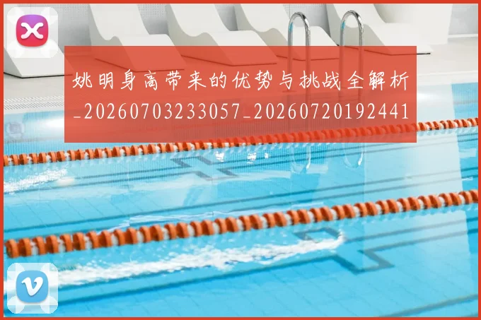 姚明身高带来的优势与挑战全解析_20260703233057_20260720192441
