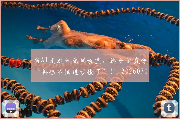 当AI走进电竞训练室,选手们直呼“再也不怕进步慢了”!_20260707012404_20260722155353
