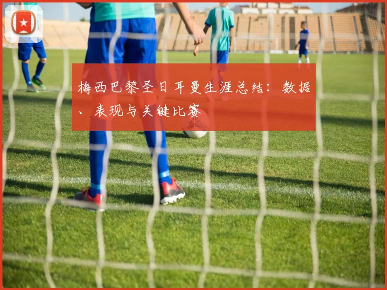 梅西巴黎圣日耳曼生涯总结:数据、表现与关键比赛