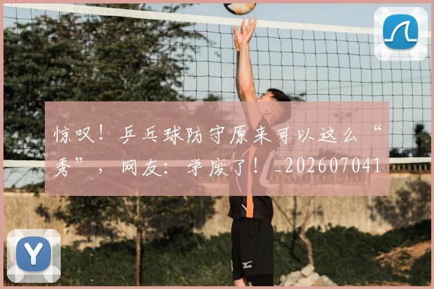 惊叹！乒乓球防守原来可以这么“秀”，网友：学废了！_20260704174228
